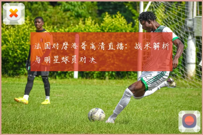 法国对摩洛哥高清直播：战术解析与明星球员对决