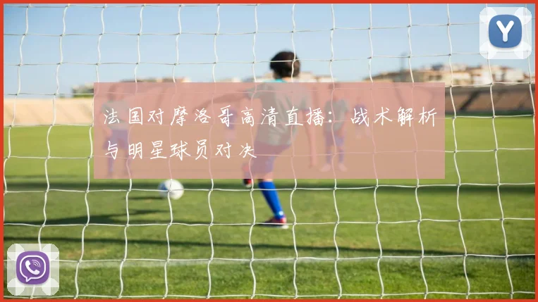法国对摩洛哥高清直播：战术解析与明星球员对决