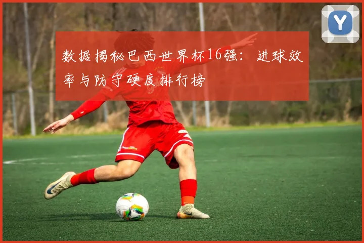 数据揭秘巴西世界杯16强：进球效率与防守硬度排行榜