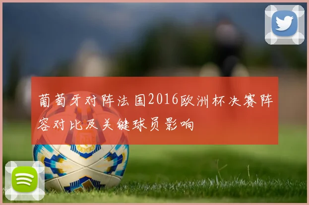 葡萄牙对阵法国2016欧洲杯决赛阵容对比及关键球员影响