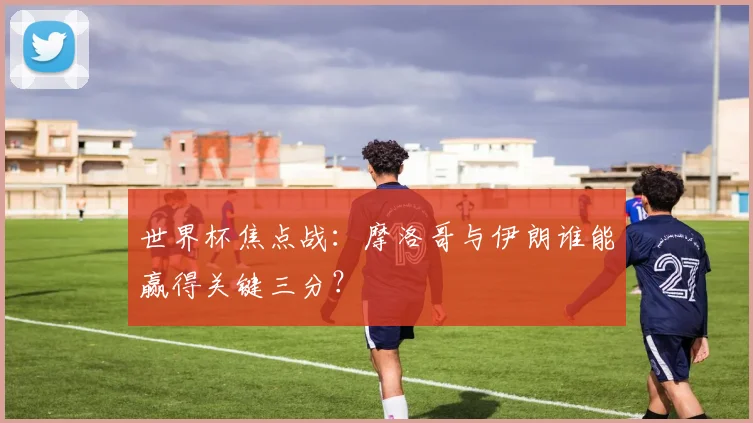 世界杯焦点战:摩洛哥与伊朗谁能赢得关键三分?