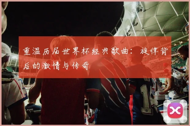 重温历届世界杯经典歌曲：旋律背后的激情与传奇