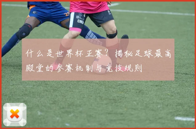 什么是世界杯正赛？揭秘足球最高殿堂的参赛机制与竞技规则