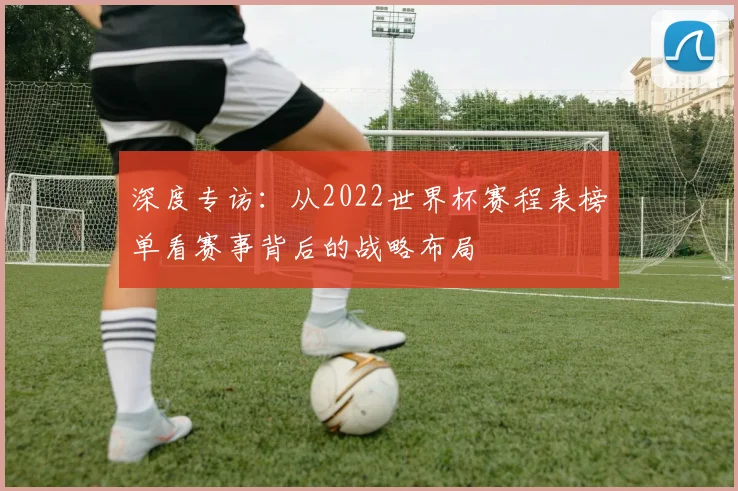 深度专访：从2022世界杯赛程表榜单看赛事背后的战略布局