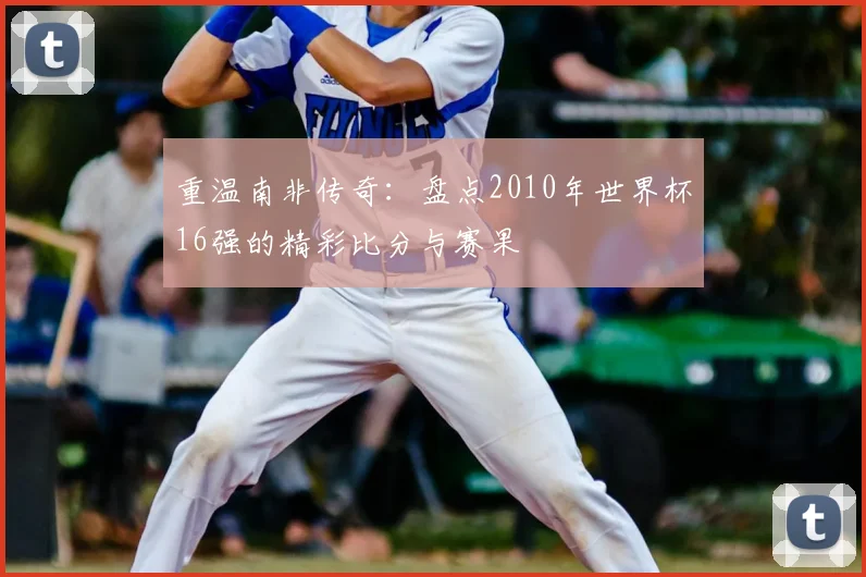 重温南非传奇：盘点2010年世界杯16强的精彩比分与赛果