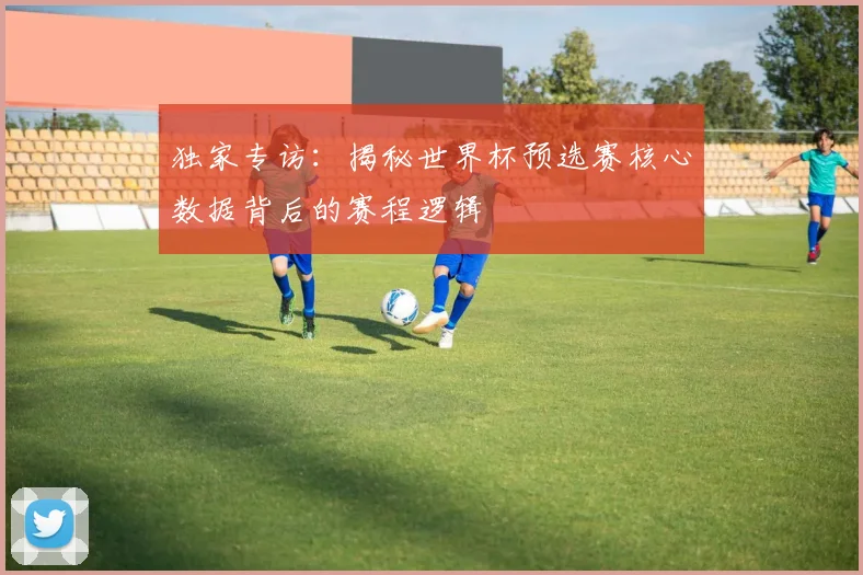 独家专访:揭秘世界杯预选赛核心数据背后的赛程逻辑