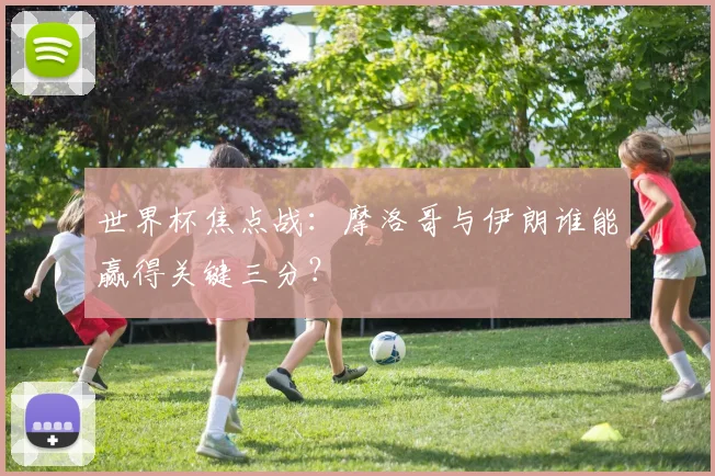 世界杯焦点战:摩洛哥与伊朗谁能赢得关键三分?