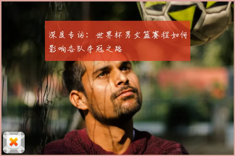 深度专访：世界杯男女篮赛程如何影响各队夺冠之路