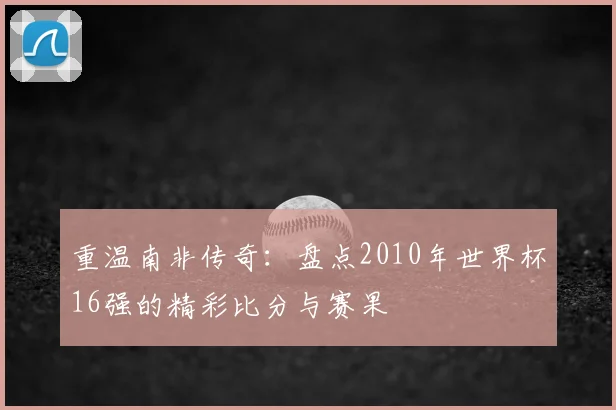 重温南非传奇：盘点2010年世界杯16强的精彩比分与赛果