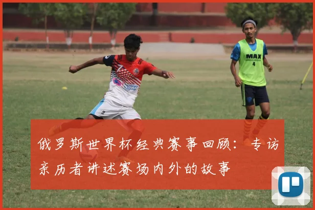 俄罗斯世界杯经典赛事回顾：专访亲历者讲述赛场内外的故事