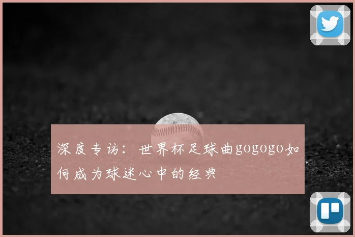 深度专访：世界杯足球曲gogogo如何成为球迷心中的经典