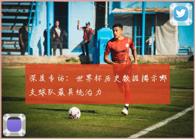 深度专访：世界杯历史数据揭示哪支球队最具统治力