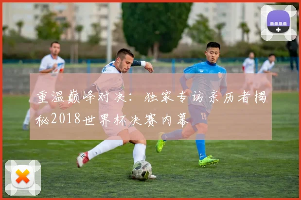 重温巅峰对决：独家专访亲历者揭秘2018世界杯决赛内幕