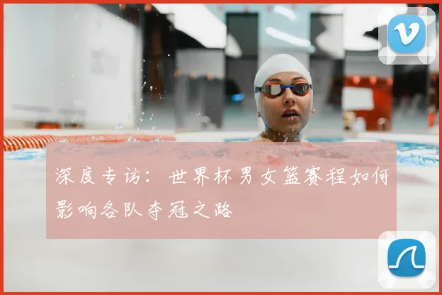 深度专访：世界杯男女篮赛程如何影响各队夺冠之路