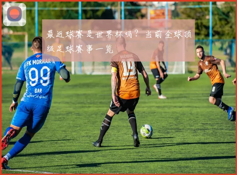 最近球赛是世界杯吗？当前全球顶级足球赛事一览