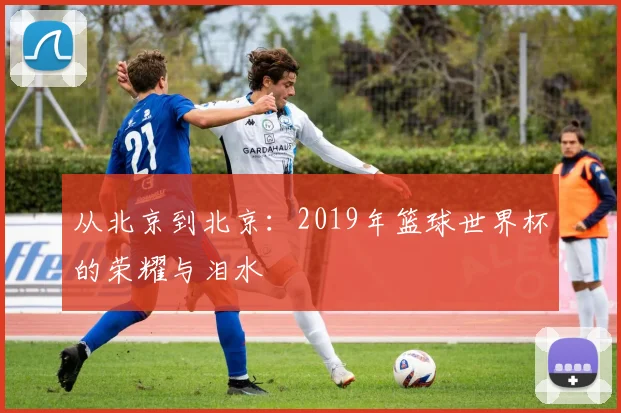 从北京到北京：2019年篮球世界杯的荣耀与泪水